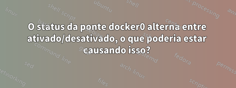 O status da ponte docker0 alterna entre ativado/desativado, o que poderia estar causando isso?