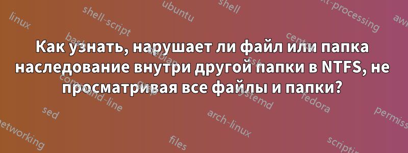 Как узнать, нарушает ли файл или папка наследование внутри другой папки в NTFS, не просматривая все файлы и папки?