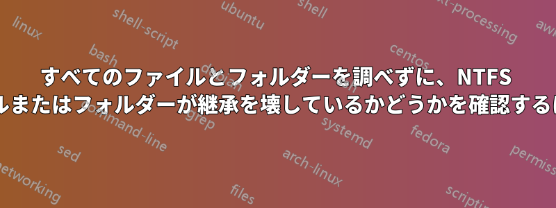 すべてのファイルとフォルダーを調べずに、NTFS 内の別のフォルダー内でファイルまたはフォルダーが継承を壊しているかどうかを確認するにはどうすればよいでしょうか?