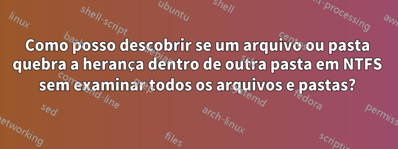 Como posso descobrir se um arquivo ou pasta quebra a herança dentro de outra pasta em NTFS sem examinar todos os arquivos e pastas?