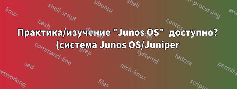 Практика/изучение "Junos OS" доступно? (система Junos OS/Juniper)