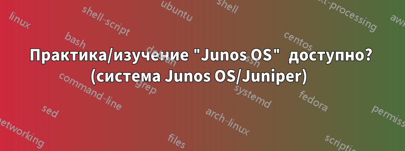 Практика/изучение "Junos OS" доступно? (система Junos OS/Juniper) 