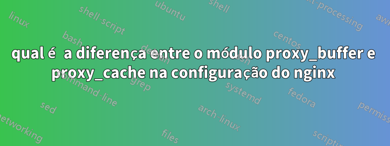 qual é a diferença entre o módulo proxy_buffer e proxy_cache na configuração do nginx