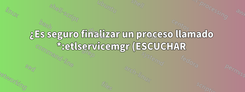 ¿Es seguro finalizar un proceso llamado *:etlservicemgr (ESCUCHAR)?
