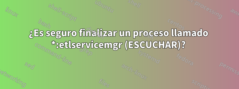 ¿Es seguro finalizar un proceso llamado *:etlservicemgr (ESCUCHAR)?