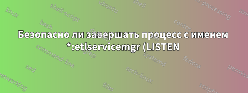 Безопасно ли завершать процесс с именем *:etlservicemgr (LISTEN)?