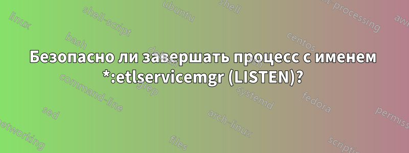 Безопасно ли завершать процесс с именем *:etlservicemgr (LISTEN)?