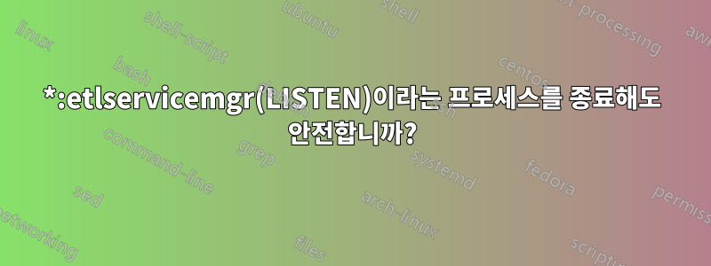 *:etlservicemgr(LISTEN)이라는 프로세스를 종료해도 안전합니까?