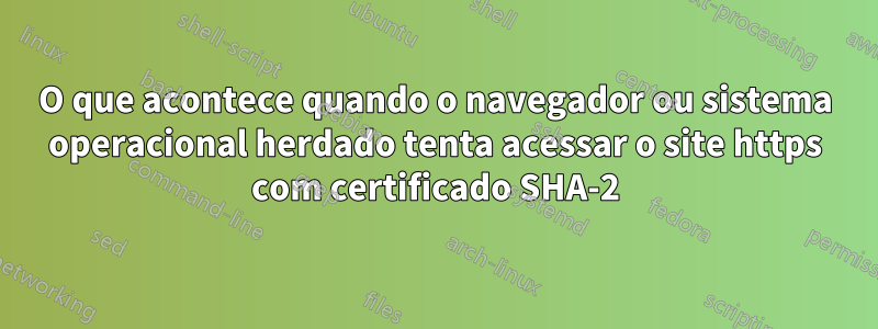 O que acontece quando o navegador ou sistema operacional herdado tenta acessar o site https com certificado SHA-2