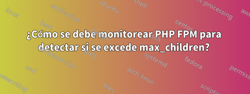 ¿Cómo se debe monitorear PHP FPM para detectar si se excede max_children?