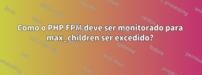 Como o PHP FPM deve ser monitorado para max_children ser excedido?