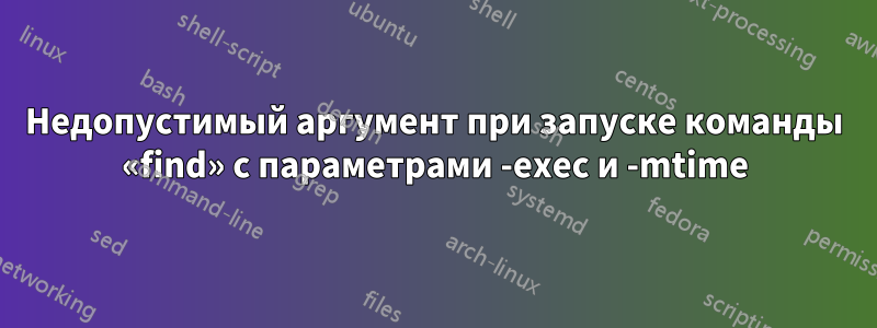 Недопустимый аргумент при запуске команды «find» с параметрами -exec и -mtime