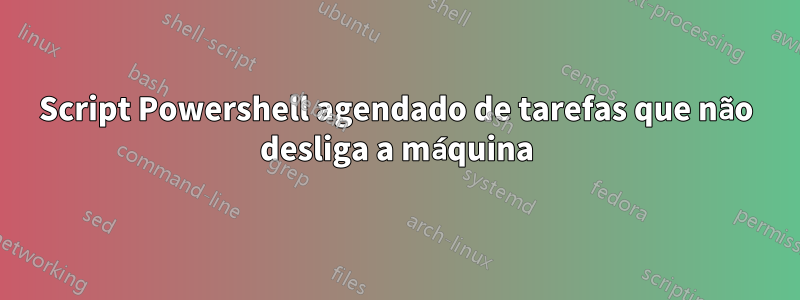 Script Powershell agendado de tarefas que não desliga a máquina