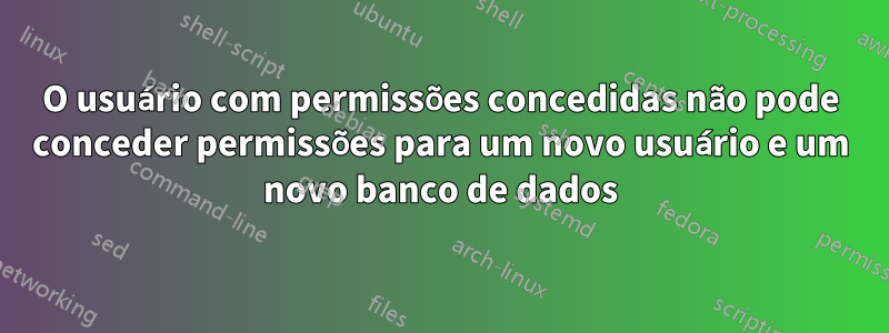 O usuário com permissões concedidas não pode conceder permissões para um novo usuário e um novo banco de dados