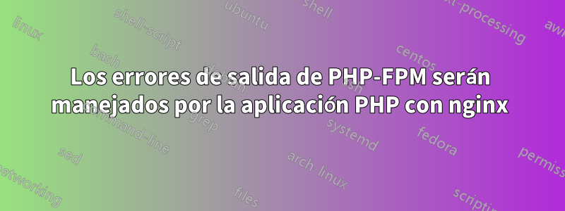 Los errores de salida de PHP-FPM serán manejados por la aplicación PHP con nginx