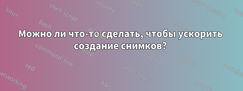 Можно ли что-то сделать, чтобы ускорить создание снимков?