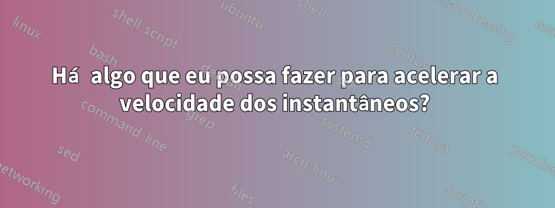 Há algo que eu possa fazer para acelerar a velocidade dos instantâneos?