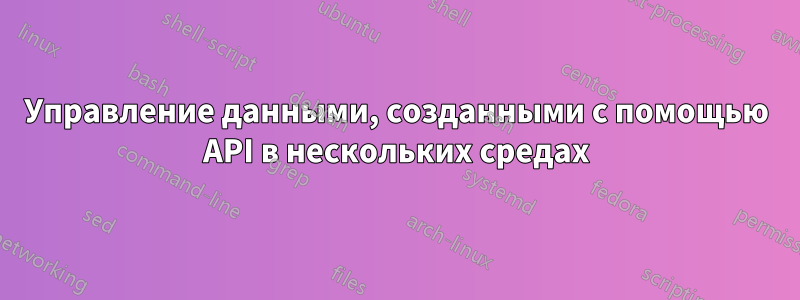 Управление данными, созданными с помощью API в нескольких средах