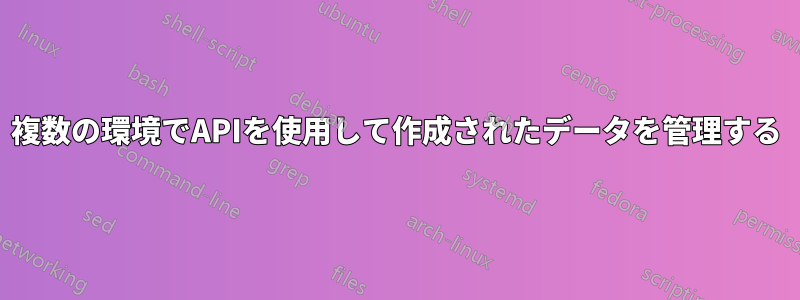 複数の環境でAPIを使用して作成されたデータを管理する