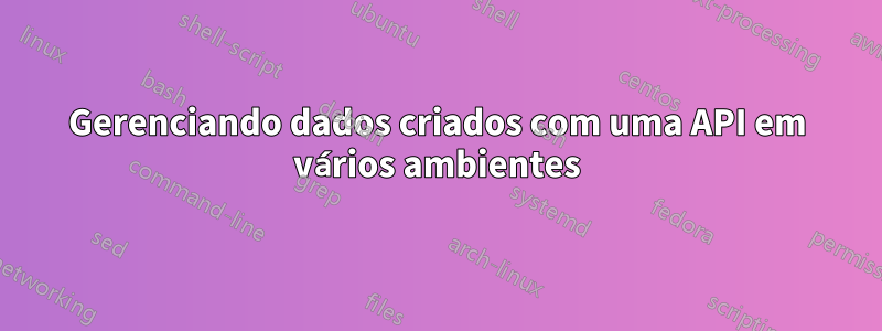 Gerenciando dados criados com uma API em vários ambientes