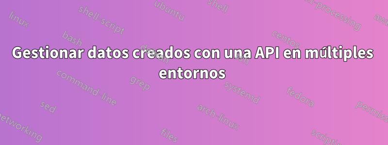 Gestionar datos creados con una API en múltiples entornos