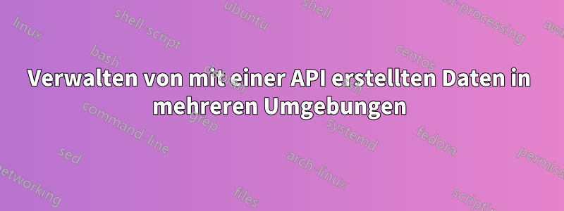 Verwalten von mit einer API erstellten Daten in mehreren Umgebungen