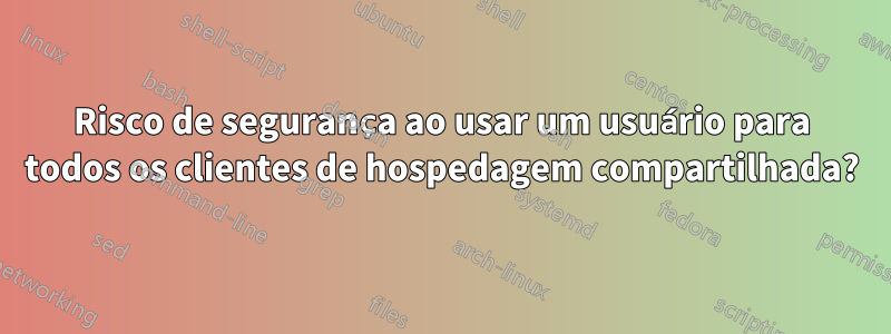 Risco de segurança ao usar um usuário para todos os clientes de hospedagem compartilhada?