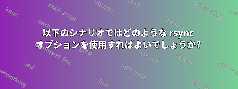 以下のシナリオではどのような rsync オプションを使用すればよいでしょうか?