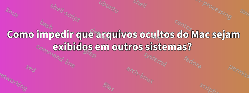 Como impedir que arquivos ocultos do Mac sejam exibidos em outros sistemas? 