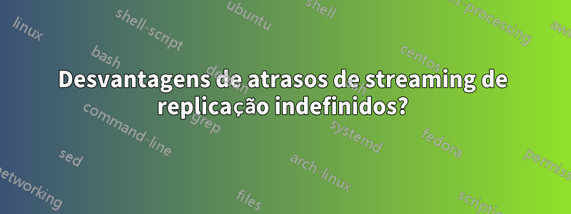 Desvantagens de atrasos de streaming de replicação indefinidos?