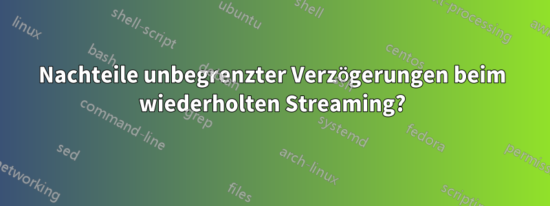 Nachteile unbegrenzter Verzögerungen beim wiederholten Streaming?