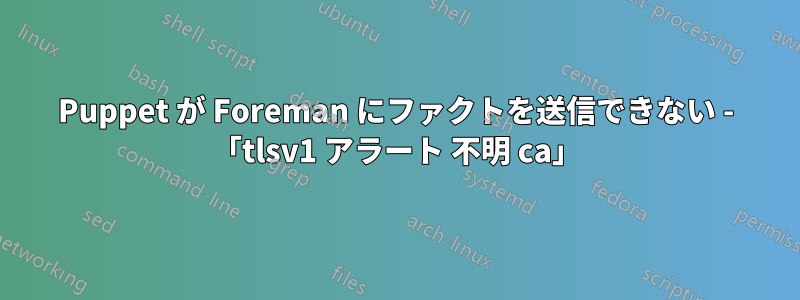 Puppet が Foreman にファクトを送信できない - 「tlsv1 アラート 不明 ca」