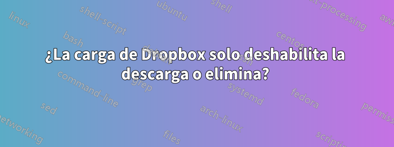 ¿La carga de Dropbox solo deshabilita la descarga o elimina?