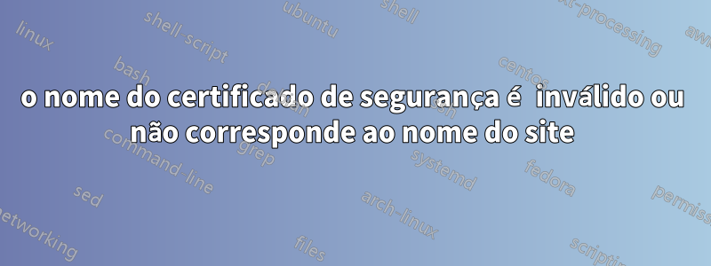 o nome do certificado de segurança é inválido ou não corresponde ao nome do site