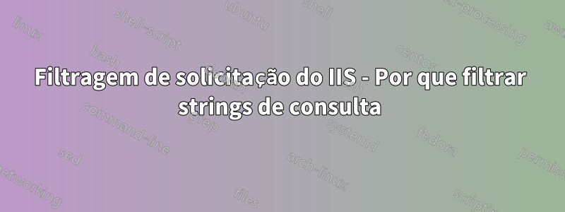 Filtragem de solicitação do IIS - Por que filtrar strings de consulta