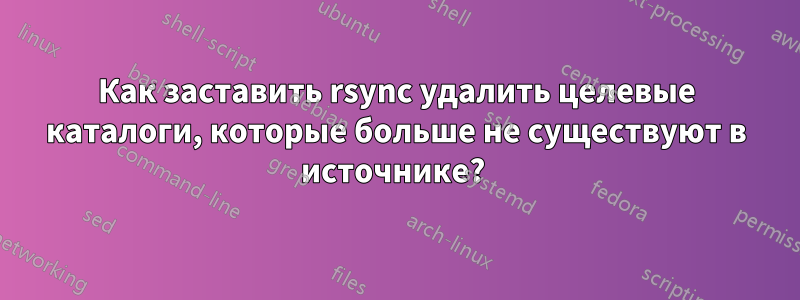 Как заставить rsync удалить целевые каталоги, которые больше не существуют в источнике? 