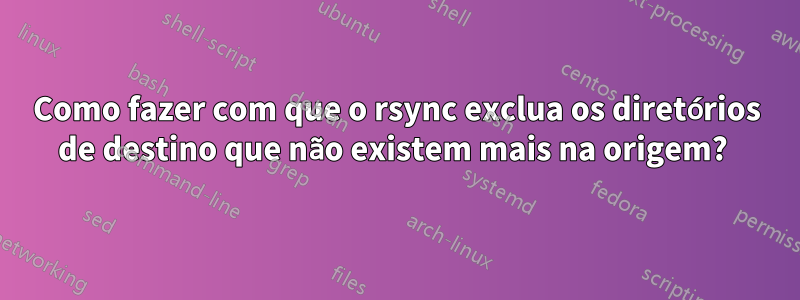 Como fazer com que o rsync exclua os diretórios de destino que não existem mais na origem? 