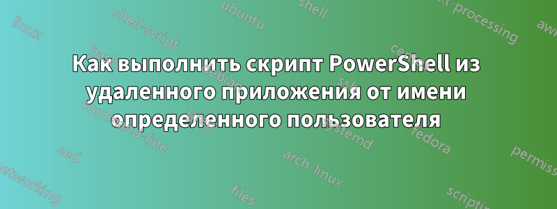 Как выполнить скрипт PowerShell из удаленного приложения от имени определенного пользователя