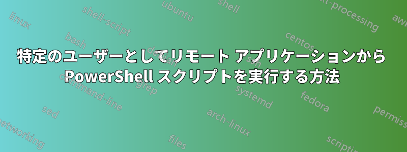 特定のユーザーとしてリモート アプリケーションから PowerShell スクリプトを実行する方法