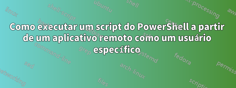 Como executar um script do PowerShell a partir de um aplicativo remoto como um usuário específico