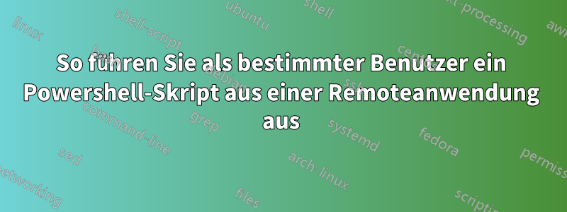 So führen Sie als bestimmter Benutzer ein Powershell-Skript aus einer Remoteanwendung aus