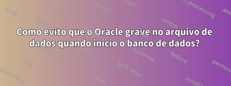 Como evito que o Oracle grave no arquivo de dados quando inicio o banco de dados?