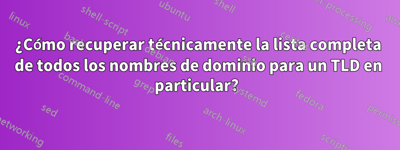 ¿Cómo recuperar técnicamente la lista completa de todos los nombres de dominio para un TLD en particular? 