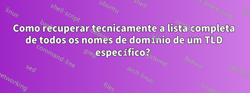 Como recuperar tecnicamente a lista completa de todos os nomes de domínio de um TLD específico? 