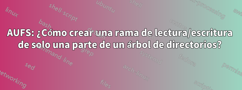 AUFS: ¿Cómo crear una rama de lectura/escritura de solo una parte de un árbol de directorios?