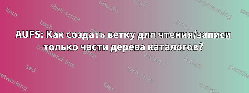 AUFS: Как создать ветку для чтения/записи только части дерева каталогов?