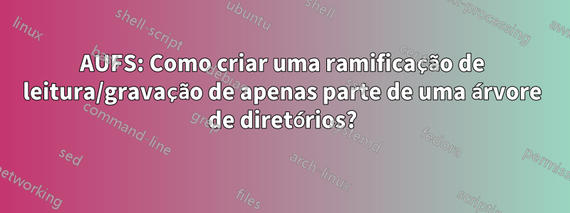 AUFS: Como criar uma ramificação de leitura/gravação de apenas parte de uma árvore de diretórios?