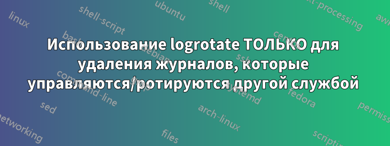 Использование logrotate ТОЛЬКО для удаления журналов, которые управляются/ротируются другой службой