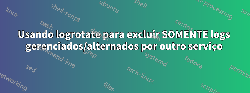 Usando logrotate para excluir SOMENTE logs gerenciados/alternados por outro serviço