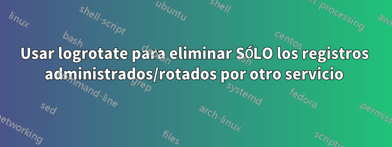 Usar logrotate para eliminar SÓLO los registros administrados/rotados por otro servicio